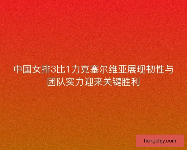 中国女排3比1力克塞尔维亚展现韧性与团队实力迎来关键胜利
