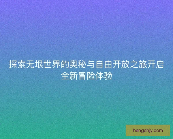 探索无垠世界的奥秘与自由开放之旅开启全新冒险体验