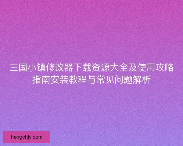 三国小镇修改器下载资源大全及使用攻略指南安装教程与常见问题解析