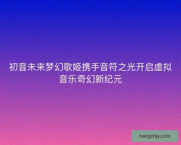 初音未来梦幻歌姬携手音符之光开启虚拟音乐奇幻新纪元