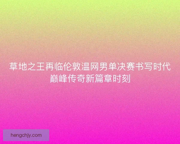 草地之王再临伦敦温网男单决赛书写时代巅峰传奇新篇章时刻