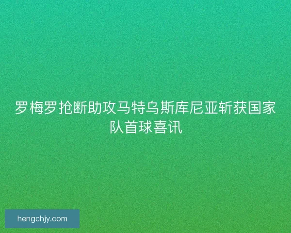 罗梅罗抢断助攻马特乌斯库尼亚斩获国家队首球喜讯 罗梅罗抢断助攻马特乌斯库尼亚斩获国家队首球喜讯