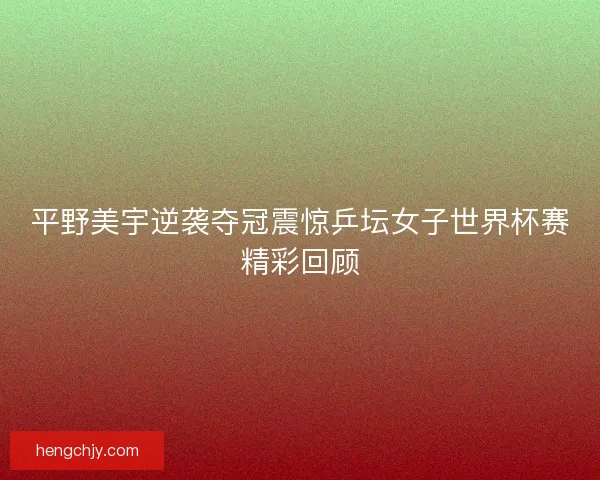 平野美宇逆袭夺冠震惊乒坛女子世界杯赛精彩回顾