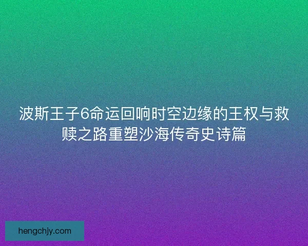 波斯王子6命运回响时空边缘的王权与救赎之路重塑沙海传奇史诗篇