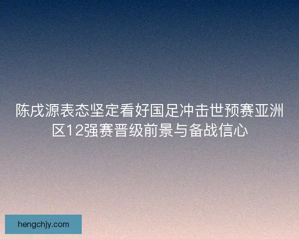 陈戌源表态坚定看好国足冲击世预赛亚洲区12强赛晋级前景与备战信心 陈戌源表态坚定看好国足冲击世预赛亚洲区12强赛晋级前景与备战信心
