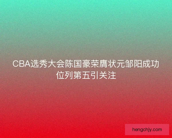 CBA选秀大会陈国豪荣膺状元邹阳成功位列第五引关注