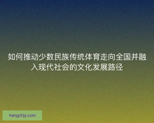如何推动少数民族传统体育走向全国并融入现代社会的文化发展路径 如何推动少数民族传统体育走向全国并融入现代社会的文化发展路径
