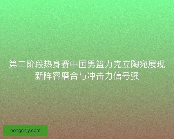 第二阶段热身赛中国男篮力克立陶宛展现新阵容磨合与冲击力信号强 第二阶段热身赛中国男篮力克立陶宛展现新阵容磨合与冲击力信号强