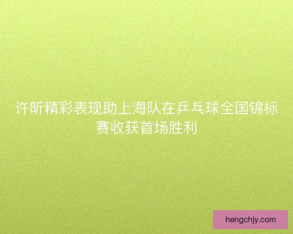 许昕精彩表现助上海队在乒乓球全国锦标赛收获首场胜利 许昕精彩表现助上海队在乒乓球全国锦标赛收获首场胜利