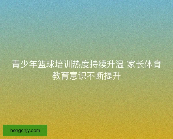 青少年篮球培训热度持续升温 家长体育教育意识不断提升