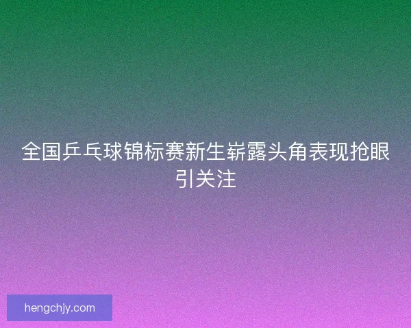 全国乒乓球锦标赛新生崭露头角表现抢眼引关注