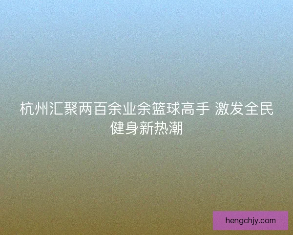 杭州汇聚两百余业余篮球高手 激发全民健身新热潮