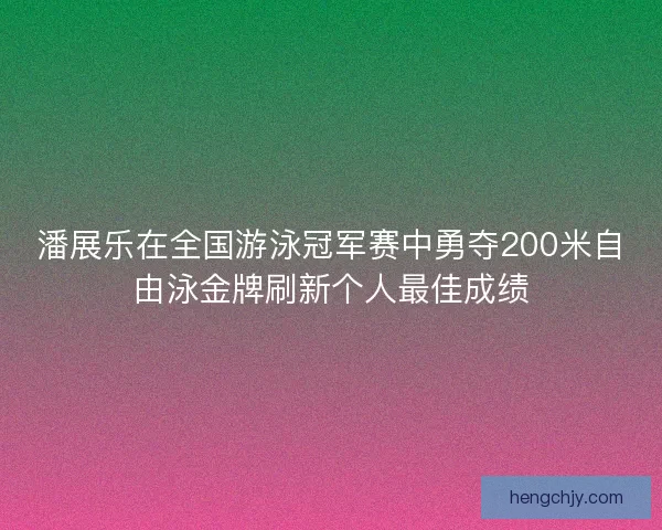 潘展乐在全国游泳冠军赛中勇夺200米自由泳金牌刷新个人最佳成绩