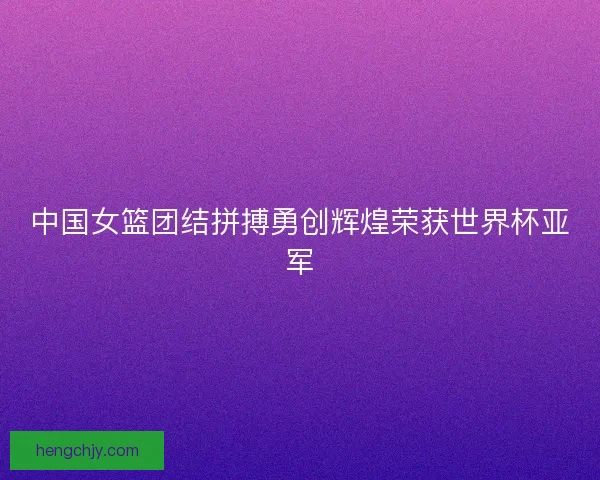 中国女篮团结拼搏勇创辉煌荣获世界杯亚军