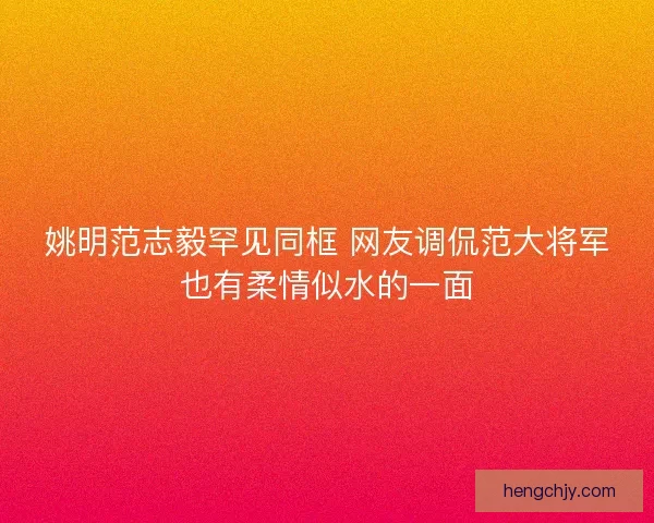 姚明范志毅罕见同框 网友调侃范大将军也有柔情似水的一面