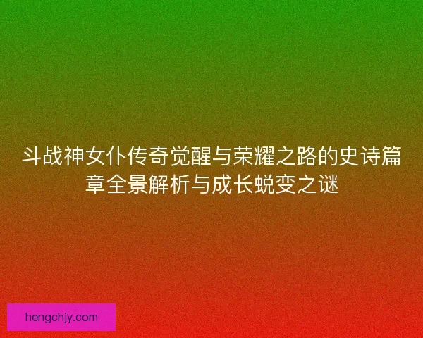 斗战神女仆传奇觉醒与荣耀之路的史诗篇章全景解析与成长蜕变之谜