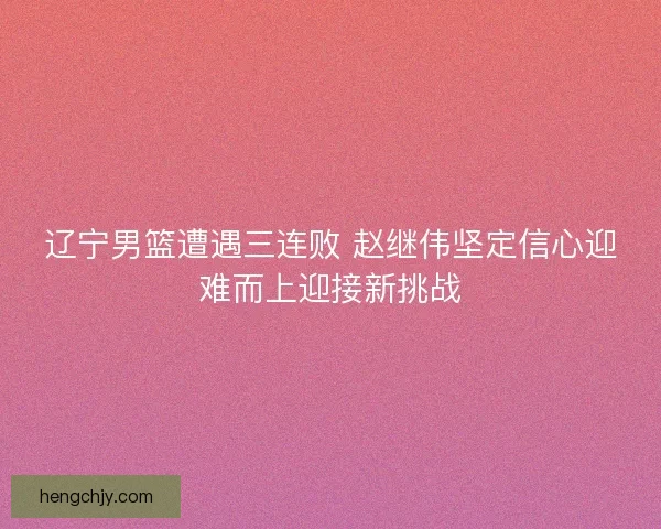 辽宁男篮遭遇三连败 赵继伟坚定信心迎难而上迎接新挑战 辽宁男篮遭遇三连败 赵继伟坚定信心迎难而上迎接新挑战