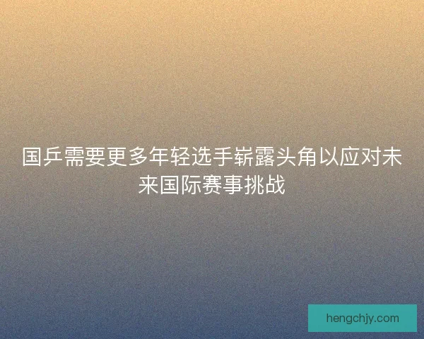 国乒需要更多年轻选手崭露头角以应对未来国际赛事挑战 国乒需要更多年轻选手崭露头角以应对未来国际赛事挑战