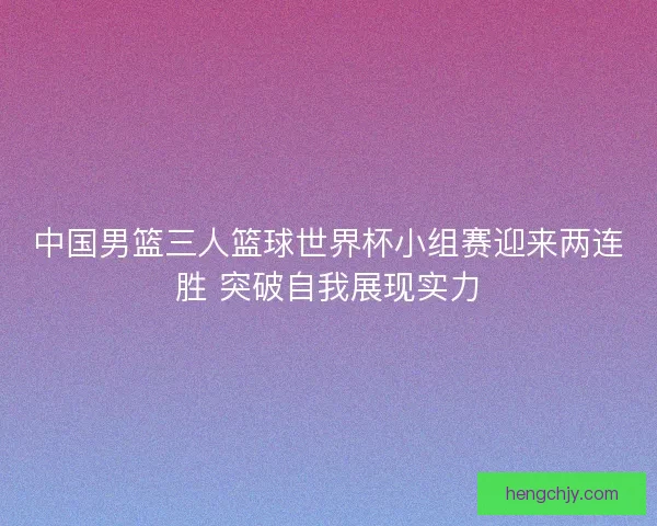 中国男篮三人篮球世界杯小组赛迎来两连胜 突破自我展现实力