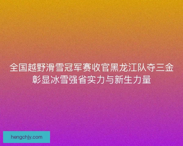 全国越野滑雪冠军赛收官黑龙江队夺三金彰显冰雪强省实力与新生力量