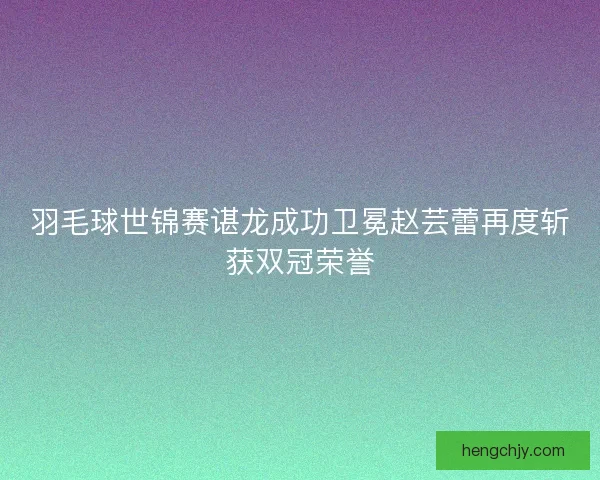 羽毛球世锦赛谌龙成功卫冕赵芸蕾再度斩获双冠荣誉 羽毛球世锦赛谌龙成功卫冕赵芸蕾再度斩获双冠荣誉
