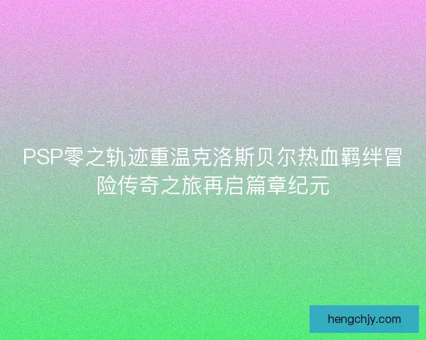 PSP零之轨迹重温克洛斯贝尔热血羁绊冒险传奇之旅再启篇章纪元