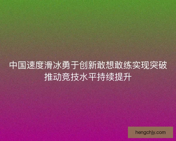 中国速度滑冰勇于创新敢想敢练实现突破推动竞技水平持续提升 中国速度滑冰勇于创新敢想敢练实现突破推动竞技水平持续提升