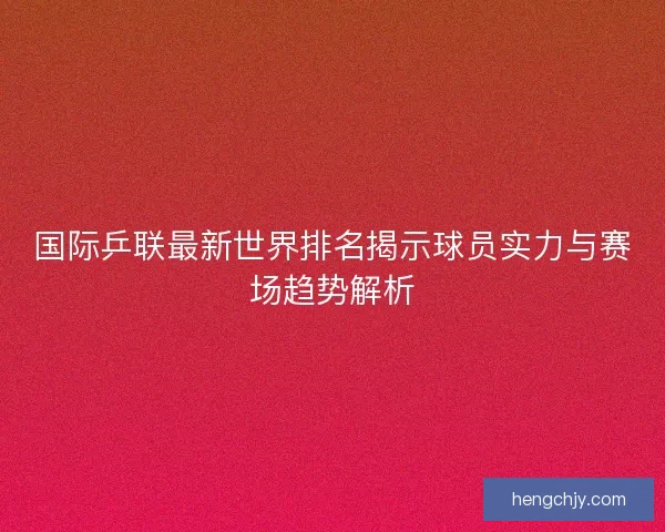 国际乒联最新世界排名揭示球员实力与赛场趋势解析