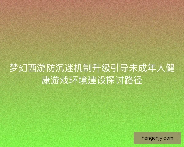 梦幻西游防沉迷机制升级引导未成年人健康游戏环境建设探讨路径