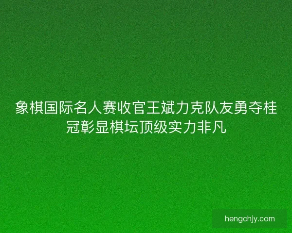 象棋国际名人赛收官王斌力克队友勇夺桂冠彰显棋坛顶级实力非凡