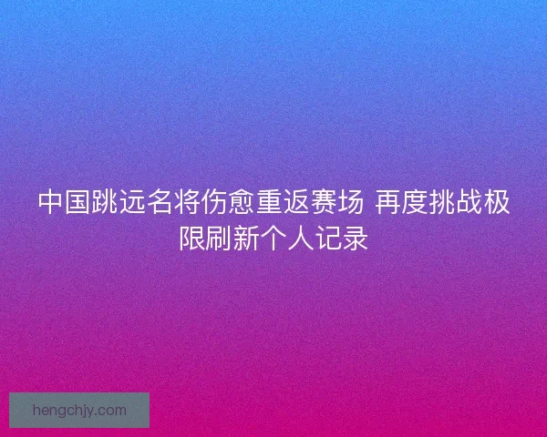 中国跳远名将伤愈重返赛场 再度挑战极限刷新个人记录